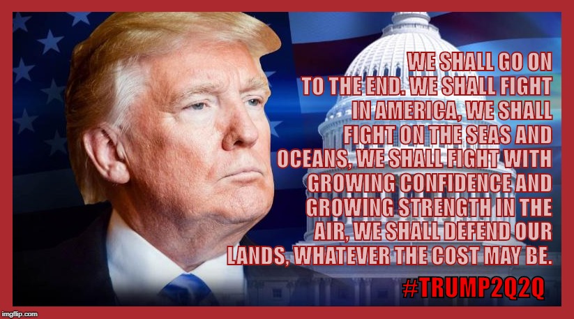 #TRUMP2Q2Q Churchill Quote for the destruction of the Deep State. | WE SHALL GO ON TO THE END. WE SHALL FIGHT IN AMERICA, WE SHALL FIGHT ON THE SEAS AND OCEANS, WE SHALL FIGHT WITH GROWING CONFIDENCE AND GROWING STRENGTH IN THE AIR, WE SHALL DEFEND OUR LANDS, WHATEVER THE COST MAY BE. #TRUMP2Q2Q | image tagged in qanon,president trump,trump 2020,democratic socialism,crooked hillary,liberal hypocrisy | made w/ Imgflip meme maker