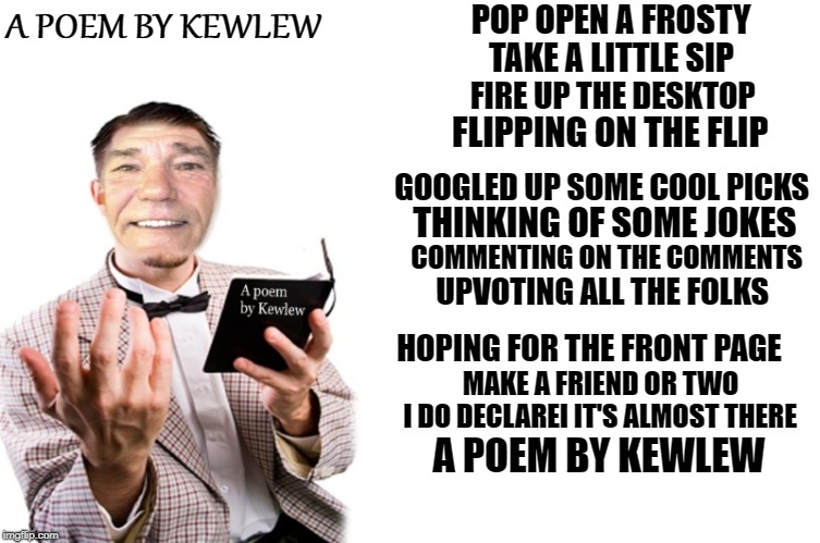 A Poem by Kewlew | A POEM BY KEWLEW; POP OPEN A FROSTY; TAKE A LITTLE SIP; FIRE UP THE DESKTOP; FLIPPING ON THE FLIP; GOOGLED UP SOME COOL PICKS; THINKING OF SOME JOKES; COMMENTING ON THE COMMENTS; UPVOTING ALL THE FOLKS; HOPING FOR THE FRONT PAGE; MAKE A FRIEND OR TWO; I DO DECLAREI IT'S ALMOST THERE; A POEM BY KEWLEW | image tagged in kewlew,poem,imgflip | made w/ Imgflip meme maker