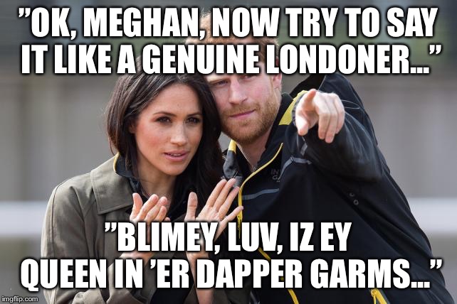 Meghan learning a new language | ”OK, MEGHAN, NOW TRY TO SAY IT LIKE A GENUINE LONDONER...”; ”BLIMEY, LUV, IZ EY QUEEN IN ’ER DAPPER GARMS...” | image tagged in meghan and harry | made w/ Imgflip meme maker