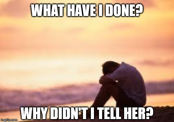 Sad guy on the beach | WHAT HAVE I DONE? WHY DIDN'T I TELL HER? | image tagged in sad guy on the beach | made w/ Imgflip meme maker