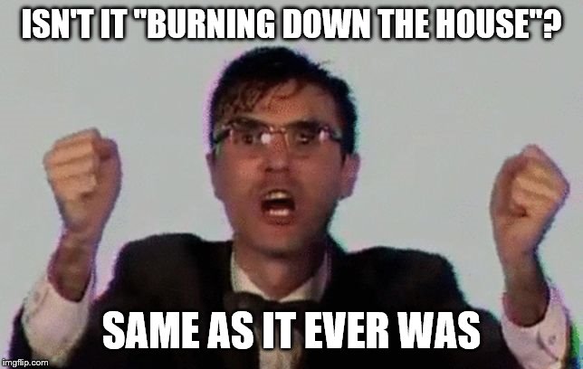 TALKING HEADS | ISN'T IT "BURNING DOWN THE HOUSE"? SAME AS IT EVER WAS | image tagged in talking heads | made w/ Imgflip meme maker