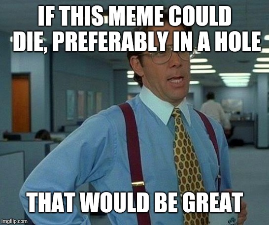 That Would Be Great Meme | IF THIS MEME COULD DIE, PREFERABLY IN A HOLE; THAT WOULD BE GREAT | image tagged in memes,that would be great | made w/ Imgflip meme maker