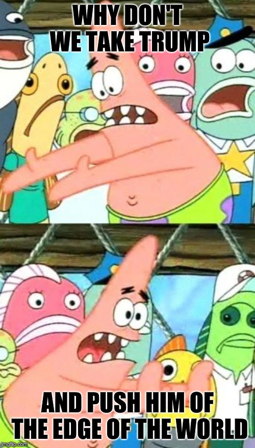 Put It Somewhere Else Patrick Meme | WHY DON'T WE TAKE TRUMP; AND PUSH HIM OF THE EDGE OF THE WORLD | image tagged in memes,put it somewhere else patrick | made w/ Imgflip meme maker