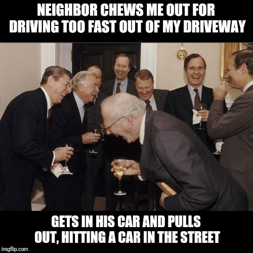 Laughing Men In Suits Meme | NEIGHBOR CHEWS ME OUT FOR DRIVING TOO FAST OUT OF MY DRIVEWAY; GETS IN HIS CAR AND PULLS OUT, HITTING A CAR IN THE STREET | image tagged in memes,laughing men in suits | made w/ Imgflip meme maker
