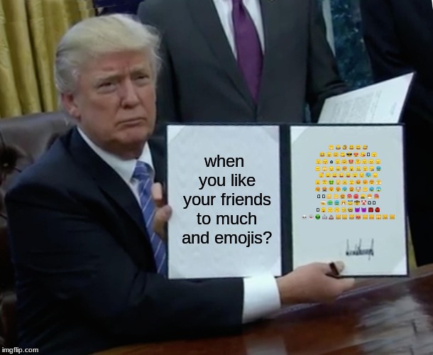 Trump Bill Signing | when you like your friends to much and emojis? 😁 😂 🤣 😃 😄 😅 😆 😉 😊 😋 😎 😍 😘 🥰 😗 😙 😚 ☺️ 🙂 🤗 🤩 🤔 🤨 😐 😑 😶 🙄 😏 😣 😥 😮 🤐 😯 😪 😫 😴 😌 😛 😜 😝 🤤 😒 😓 😔 😕 🙃 🤑 😲 ☹️ 🙁 😖 😞 😟 😤 😢 😭 😦 😧 😨 😩 🤯 😬 😰 😱 🥵 🥶 😳 🤪 😵 😡 😠 🤬 😷 🤒 🤕 🤢 🤮 🤧 😇 🤠 🤡 🥳 🥴 🥺 🤥 🤫 🤭 🧐 🤓 😈 👿 👹 👺 💀 👻 👽 🤖 💩 😺 😸 😹 😻 😼 😽 🙀 😿 😾 | image tagged in memes,trump bill signing | made w/ Imgflip meme maker