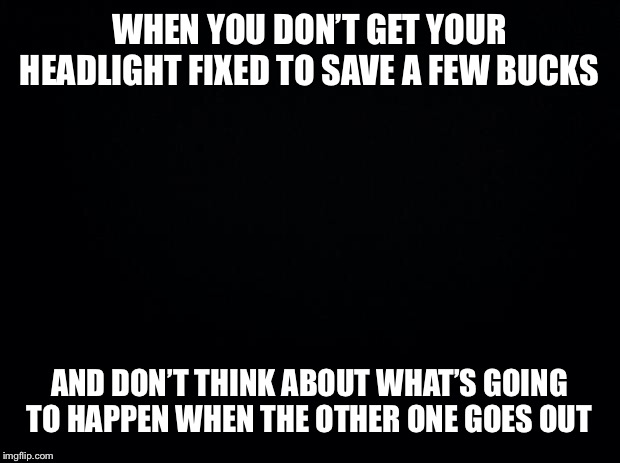 Oh yeah...right  | WHEN YOU DON’T GET YOUR HEADLIGHT FIXED TO SAVE A FEW BUCKS; AND DON’T THINK ABOUT WHAT’S GOING TO HAPPEN WHEN THE OTHER ONE GOES OUT | image tagged in black background,driving,darkness,black,night,car | made w/ Imgflip meme maker