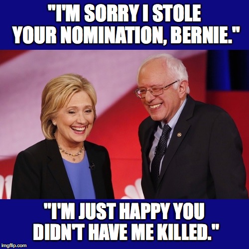 Hillary Clinton & Bernie Sanders | "I'M SORRY I STOLE YOUR NOMINATION, BERNIE."; "I'M JUST HAPPY YOU DIDN'T HAVE ME KILLED." | image tagged in hillary clinton  bernie sanders | made w/ Imgflip meme maker