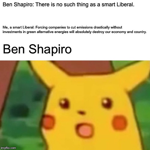 Surprised Pikachu Meme | Ben Shapiro: There is no such thing as a smart Liberal. Me, a smart Liberal: Forcing companies to cut emissions drastically without investments in green alternative energies will absolutely destroy our economy and country. Ben Shapiro | image tagged in memes,surprised pikachu | made w/ Imgflip meme maker