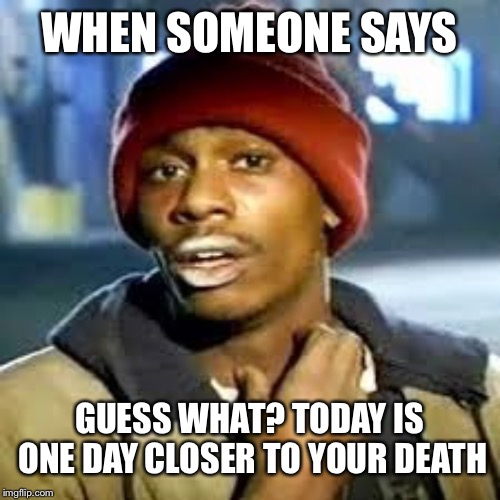 Dave C | WHEN SOMEONE SAYS; GUESS WHAT? TODAY IS ONE DAY CLOSER TO YOUR DEATH | image tagged in dave c | made w/ Imgflip meme maker