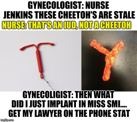 A Variation Of The 'Then Where's My Pen' Joke | GYNECOLOGIST: NURSE JENKINS THESE CHEETOH'S ARE STALE; NURSE: THAT'S AN IUD, NOT A CHEETOH; GYNECOLIGIST: THEN WHAT DID I JUST IMPLANT IN MISS SMI.... GET MY LAWYER ON THE PHONE STAT | image tagged in doctor,nurse,cheetos | made w/ Imgflip meme maker