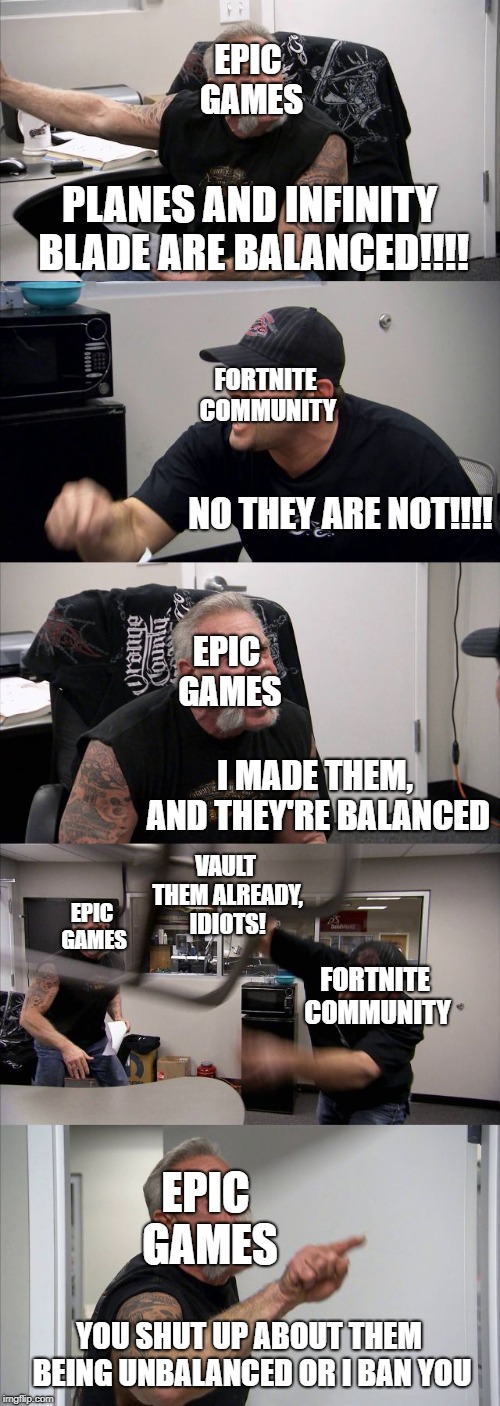 American Chopper Argument | EPIC GAMES; PLANES AND INFINITY BLADE ARE BALANCED!!!! FORTNITE COMMUNITY; NO THEY ARE NOT!!!! EPIC GAMES; I MADE THEM, AND THEY'RE BALANCED; VAULT THEM ALREADY, IDIOTS! EPIC GAMES; FORTNITE COMMUNITY; EPIC GAMES; YOU SHUT UP ABOUT THEM BEING UNBALANCED OR I BAN YOU | image tagged in memes,american chopper argument | made w/ Imgflip meme maker