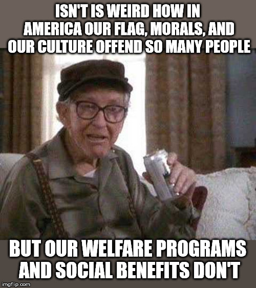Grumpy old Man | ISN'T IS WEIRD HOW IN AMERICA OUR FLAG, MORALS, AND OUR CULTURE OFFEND SO MANY PEOPLE; BUT OUR WELFARE PROGRAMS AND SOCIAL BENEFITS DON'T | image tagged in grumpy old man | made w/ Imgflip meme maker