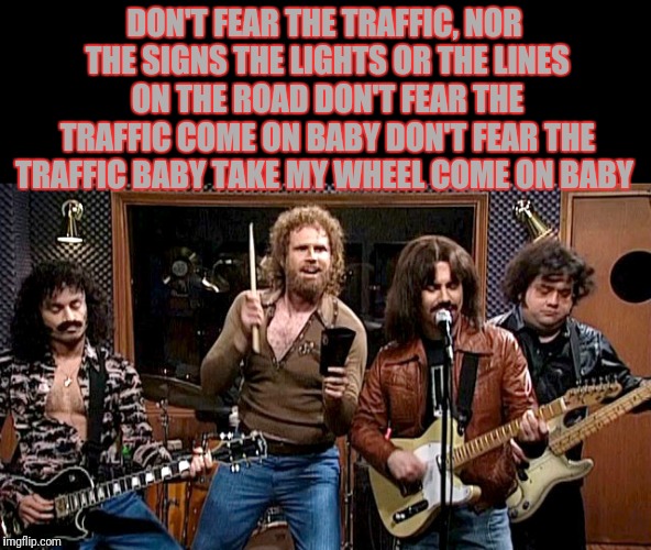 DON'T FEAR THE TRAFFIC,
NOR THE SIGNS THE LIGHTS OR THE LINES ON THE ROAD
DON'T FEAR THE TRAFFIC
COME ON BABY
DON'T FEAR THE TRAFFIC
BABY TA | made w/ Imgflip meme maker