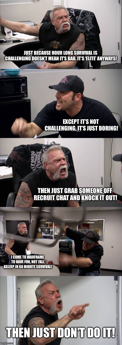 American Chopper Argument Meme | JUST BECAUSE HOUR LONG SURVIVAL IS CHALLENGING DOESN’T MEAN IT’S BAD. IT’S ‘ELITE’ ANYWAYS! EXCEPT IT’S NOT CHALLENGING, IT’S JUST BORING! THEN JUST GRAB SOMEONE OFF RECRUIT CHAT AND KNOCK IT OUT! I COME TO WARFRAME TO HAVE FUN, NOT FALL ASLEEP IN 60 MINUTE SURVIVAL! THEN JUST DON’T DO IT! | image tagged in memes,american chopper argument | made w/ Imgflip meme maker