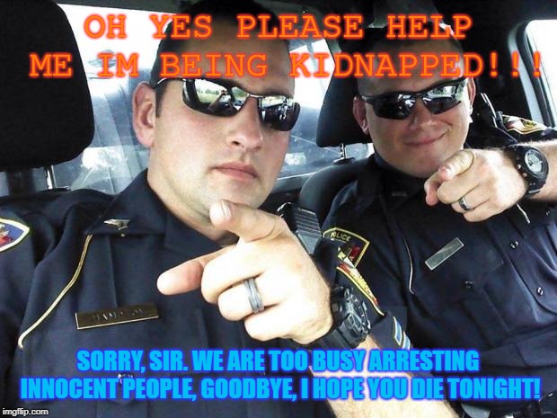 Cops | OH YES PLEASE HELP ME IM BEING KIDNAPPED!!! SORRY, SIR. WE ARE TOO BUSY ARRESTING INNOCENT PEOPLE, GOODBYE, I HOPE YOU DIE TONIGHT! | image tagged in cops | made w/ Imgflip meme maker