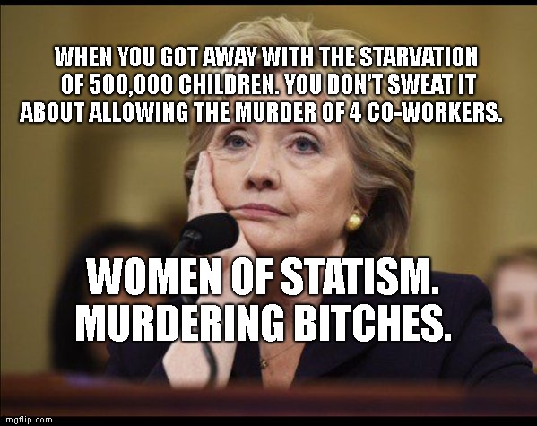 Hillary says tell me more | WHEN YOU GOT AWAY WITH THE STARVATION OF 500,000 CHILDREN. YOU DON'T SWEAT IT ABOUT ALLOWING THE MURDER OF 4 CO-WORKERS. WOMEN OF STATISM. MURDERING BITCHES. | image tagged in hillary says tell me more | made w/ Imgflip meme maker