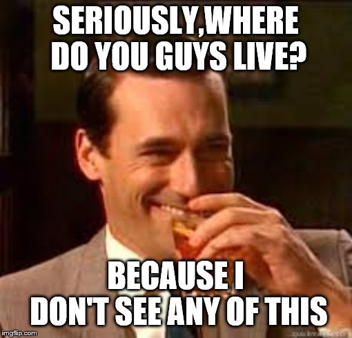 madmen | SERIOUSLY,WHERE DO YOU GUYS LIVE? BECAUSE I DON'T SEE ANY OF THIS | image tagged in madmen | made w/ Imgflip meme maker