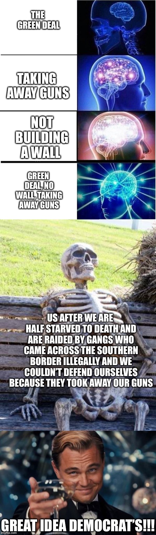 THE GREEN DEAL; TAKING AWAY GUNS; NOT BUILDING A WALL; GREEN DEAL, NO WALL, TAKING AWAY GUNS; US AFTER WE ARE HALF STARVED TO DEATH AND ARE RAIDED BY GANGS WHO CAME ACROSS THE SOUTHERN BORDER ILLEGALLY AND WE COULDN’T DEFEND OURSELVES BECAUSE THEY TOOK AWAY OUR GUNS; GREAT IDEA DEMOCRAT’S!!! | image tagged in memes,waiting skeleton,leonardo dicaprio cheers,expanding brain | made w/ Imgflip meme maker