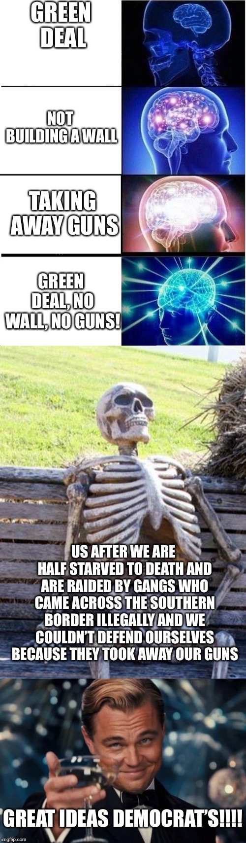 GREEN DEAL; NOT BUILDING A WALL; TAKING AWAY GUNS; GREEN DEAL, NO WALL, NO GUNS! US AFTER WE ARE HALF STARVED TO DEATH AND ARE RAIDED BY GANGS WHO CAME ACROSS THE SOUTHERN BORDER ILLEGALLY AND WE COULDN’T DEFEND OURSELVES BECAUSE THEY TOOK AWAY OUR GUNS; GREAT IDEAS DEMOCRAT’S!!!! | image tagged in memes,waiting skeleton,leonardo dicaprio cheers,expanding brain | made w/ Imgflip meme maker