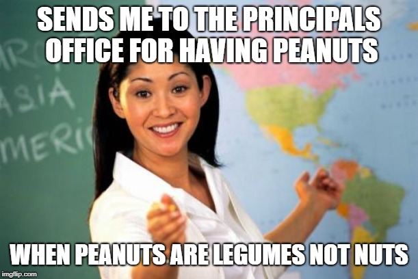 Unhelpful High School Teacher | SENDS ME TO THE PRINCIPALS OFFICE FOR HAVING PEANUTS; WHEN PEANUTS ARE LEGUMES NOT NUTS | image tagged in memes,unhelpful high school teacher | made w/ Imgflip meme maker