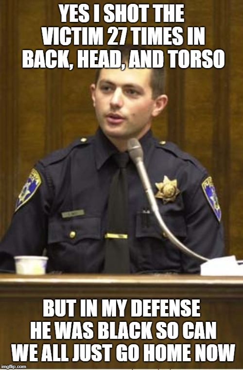 Police Officer Testifying Meme | YES I SHOT THE VICTIM 27 TIMES IN BACK, HEAD, AND TORSO; BUT IN MY DEFENSE HE WAS BLACK SO CAN WE ALL JUST GO HOME NOW | image tagged in memes,police officer testifying | made w/ Imgflip meme maker