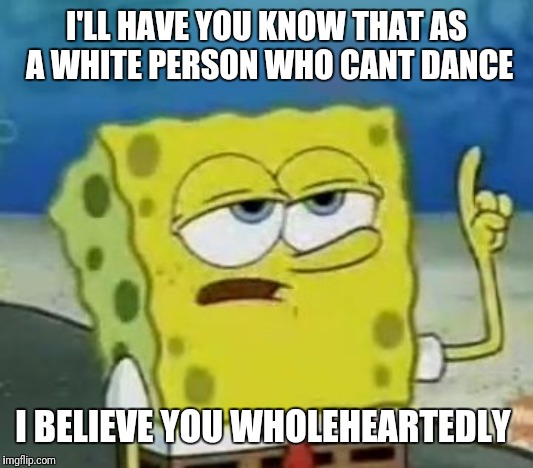 I'll Have You Know Spongebob Meme | I'LL HAVE YOU KNOW THAT AS A WHITE PERSON WHO CANT DANCE I BELIEVE YOU WHOLEHEARTEDLY | image tagged in memes,ill have you know spongebob | made w/ Imgflip meme maker