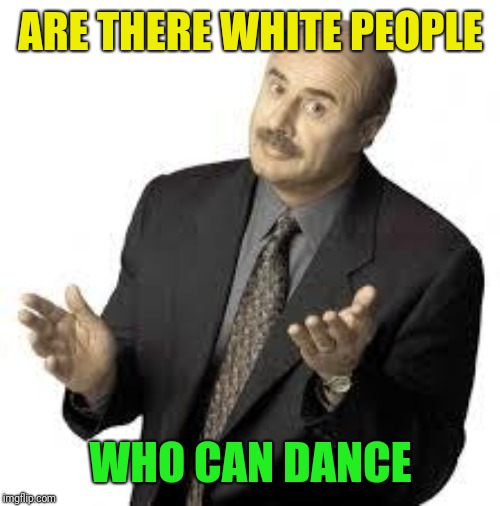 Dr Phil | ARE THERE WHITE PEOPLE WHO CAN DANCE | image tagged in dr phil | made w/ Imgflip meme maker