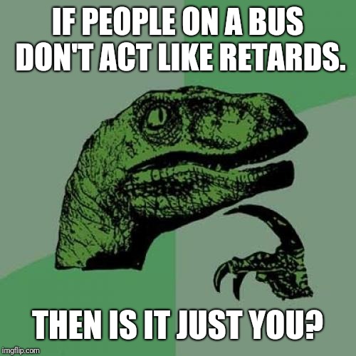 Are you the best you on the bus? | IF PEOPLE ON A BUS DON'T ACT LIKE RETARDS. THEN IS IT JUST YOU? | image tagged in memes,philosoraptor | made w/ Imgflip meme maker