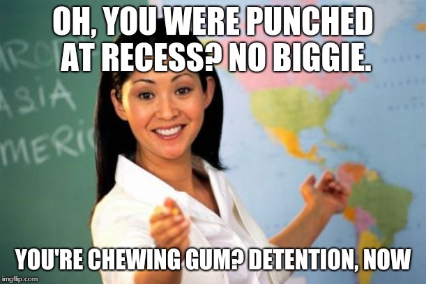 Unhelpful High School Teacher | OH, YOU WERE PUNCHED AT RECESS? NO BIGGIE. YOU'RE CHEWING GUM? DETENTION, NOW | image tagged in memes,unhelpful high school teacher | made w/ Imgflip meme maker