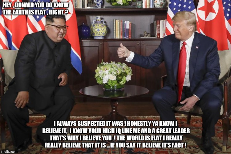 Trump Kim flat earthers | HEY , DONALD YOU DO KNOW THE EARTH IS FLAT , RIGHT ? I ALWAYS SUSPECTED IT WAS ! HONESTLY YA KNOW I BELIEVE IT,  I KNOW YOUR HIGH IQ LIKE ME AND A GREAT LEADER THAT'S WHY I BELIEVE YOU  ! THE WORLD IS FLAT I REALLY REALLY BELIEVE THAT IT IS ...IF YOU SAY IT BELIEVE IT'S FACT ! | image tagged in trump,flatearth,kimtrump,flatearther | made w/ Imgflip meme maker