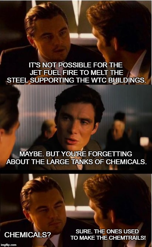 Inception Meme | IT'S NOT POSSIBLE FOR THE JET FUEL FIRE TO MELT THE STEEL SUPPORTING THE WTC BUILDINGS. MAYBE. BUT YOU'RE FORGETTING ABOUT THE LARGE TANKS OF CHEMICALS. SURE. THE ONES USED TO MAKE THE CHEMTRAILS! CHEMICALS? | image tagged in memes,inception | made w/ Imgflip meme maker