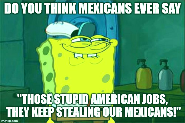 Don't You Squidward | DO YOU THINK MEXICANS EVER SAY; "THOSE STUPID AMERICAN JOBS, THEY KEEP STEALING OUR MEXICANS!" | image tagged in memes,dont you squidward | made w/ Imgflip meme maker