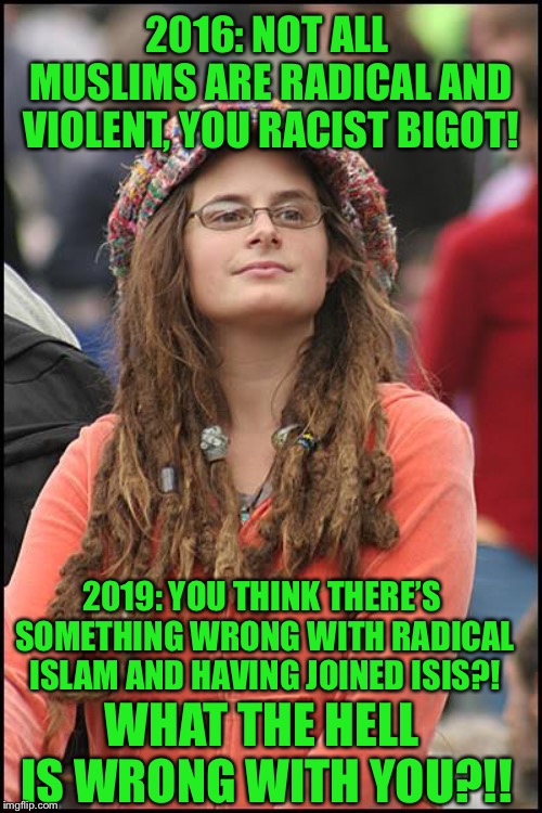 College Liberal | 2016: NOT ALL MUSLIMS ARE RADICAL AND VIOLENT, YOU RACIST BIGOT! 2019: YOU THINK THERE’S SOMETHING WRONG WITH RADICAL ISLAM AND HAVING JOINED ISIS?! WHAT THE HELL IS WRONG WITH YOU?!! | image tagged in memes,college liberal | made w/ Imgflip meme maker