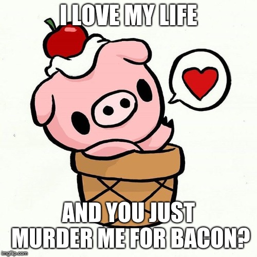 I LOVE MY LIFE; AND YOU JUST MURDER ME FOR BACON? | image tagged in sweet as sugar | made w/ Imgflip meme maker