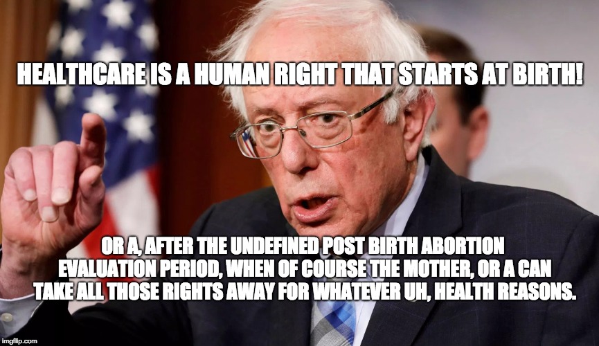 Welcome Back to Moments of Unintentional Honesty with Bernie Sanders | HEALTHCARE IS A HUMAN RIGHT THAT STARTS AT BIRTH! OR A, AFTER THE UNDEFINED POST BIRTH ABORTION EVALUATION PERIOD, WHEN OF COURSE THE MOTHER, OR A CAN TAKE ALL THOSE RIGHTS AWAY FOR WHATEVER UH, HEALTH REASONS. | image tagged in bernie sanders,communist socialist,bernie sanders 2020,trump 2020,infowars | made w/ Imgflip meme maker