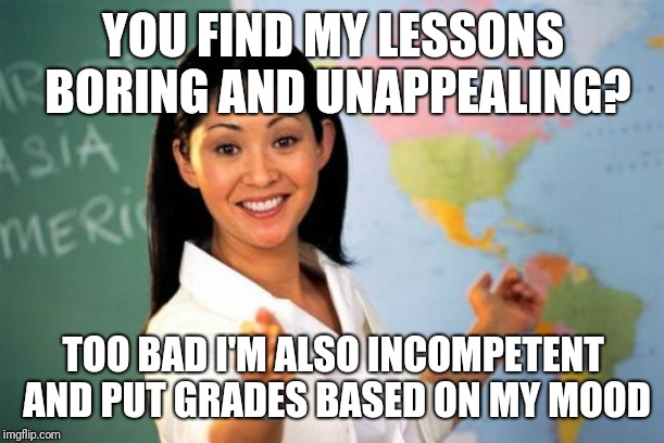 I was just remembering my middle school English teacher and this meme popped out. | YOU FIND MY LESSONS BORING AND UNAPPEALING? TOO BAD I'M ALSO INCOMPETENT AND PUT GRADES BASED ON MY MOOD | image tagged in memes,unhelpful high school teacher | made w/ Imgflip meme maker
