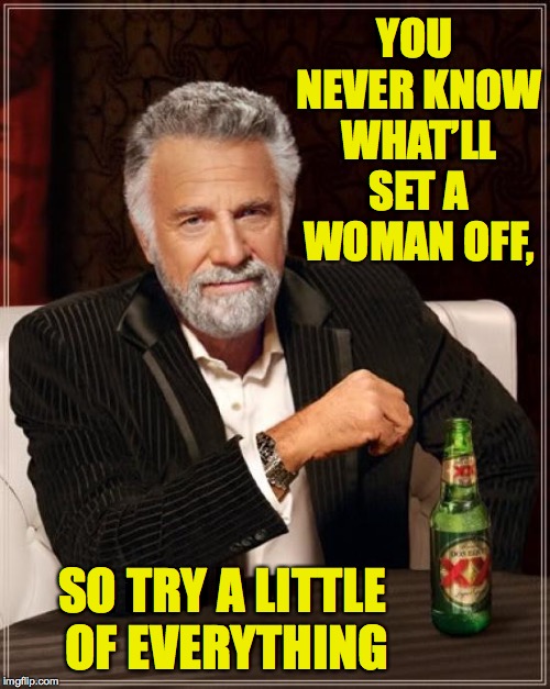 The Most Interesting Man In The World Meme | YOU NEVER KNOW WHAT’LL SET A WOMAN OFF, SO TRY A LITTLE OF EVERYTHING | image tagged in memes,the most interesting man in the world,women | made w/ Imgflip meme maker