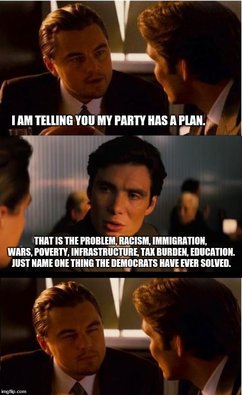 Keep pretending the President is the problem.   | I AM TELLING YOU MY PARTY HAS A PLAN. THAT IS THE PROBLEM, RACISM, IMMIGRATION, WARS, POVERTY, INFRASTRUCTURE, TAX BURDEN, EDUCATION.  JUST NAME ONE THING THE DEMOCRATS HAVE EVER SOLVED. | image tagged in memes,inception,fire congress,congress sucks,never vote incumbent | made w/ Imgflip meme maker