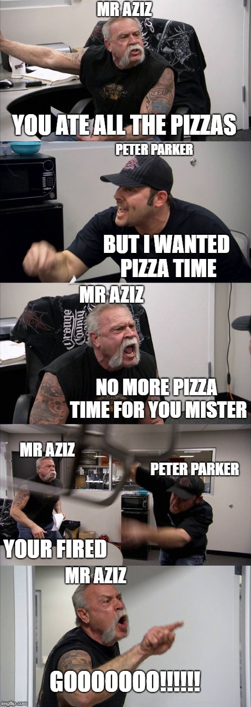American Chopper Argument Meme | MR AZIZ; YOU ATE ALL THE PIZZAS; PETER PARKER; BUT I WANTED PIZZA TIME; MR AZIZ; NO MORE PIZZA TIME FOR YOU MISTER; MR AZIZ; PETER PARKER; YOUR FIRED; MR AZIZ; GOOOOOOO!!!!!! | image tagged in memes,american chopper argument | made w/ Imgflip meme maker
