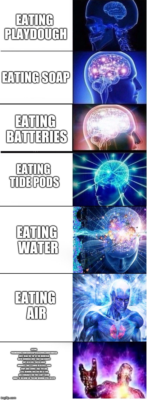 ascending meme | EATING PLAYDOUGH; EATING SOAP; EATING BATTERIES; EATING TIDE PODS; EATING WATER; EATING AIR; EATING PNEUMONOULTRAMICROSCOPICSILICOVOLCANOCONIOSIS DUST NEAR THE TOP OF THE MOUNTAIN WITH CONVOSIS DUST THAT CAN BENEFIT BUT ALSO KILL YOU IN LARGE AMOUNTS THAT IT COULD ALSO HELP YOUR BODY AND I DOUBT THAT YOU ARE STILL READING THIS FAR BUT IF YOU ARE CONGRATS FOR YOU I DON'T KNOW WHAT TO DO NOW LOL YOU ARE READING STILL OK BYE | image tagged in expanding brain extended 2,memes,funny memes,dank memes,mlg,tide pods | made w/ Imgflip meme maker