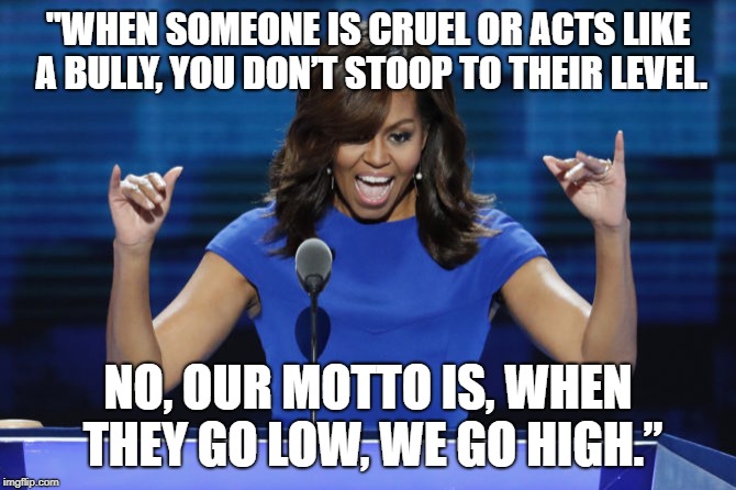 Michelle Obama | "WHEN SOMEONE IS CRUEL OR ACTS LIKE A BULLY, YOU DON’T STOOP TO THEIR LEVEL. NO, OUR MOTTO IS, WHEN THEY GO LOW, WE GO HIGH.” | image tagged in michelle obama | made w/ Imgflip meme maker