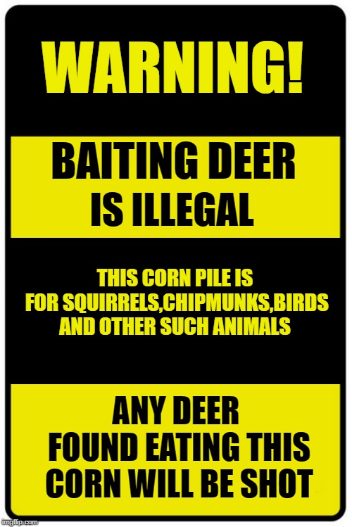 baiting deer is illegal | WARNING! BAITING DEER; IS ILLEGAL; THIS CORN PILE IS FOR SQUIRRELS,CHIPMUNKS,BIRDS AND OTHER SUCH ANIMALS; ANY DEER FOUND EATING THIS CORN WILL BE SHOT | image tagged in warning,sign,funny,just a joke | made w/ Imgflip meme maker