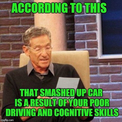 Maury Lie Detector Meme | ACCORDING TO THIS THAT SMASHED UP CAR IS A RESULT OF YOUR POOR DRIVING AND COGNITIVE SKILLS | image tagged in memes,maury lie detector | made w/ Imgflip meme maker