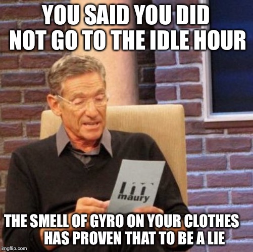 Maury Lie Detector Meme | YOU SAID YOU DID NOT GO TO THE IDLE HOUR; THE SMELL OF GYRO ON YOUR CLOTHES         HAS PROVEN THAT TO BE A LIE | image tagged in memes,maury lie detector | made w/ Imgflip meme maker
