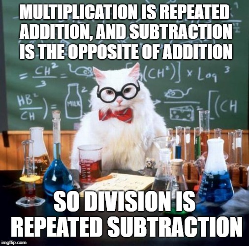 Chemistry Cat Meme | MULTIPLICATION IS REPEATED ADDITION, AND SUBTRACTION IS THE OPPOSITE OF ADDITION SO DIVISION IS REPEATED SUBTRACTION | image tagged in memes,chemistry cat | made w/ Imgflip meme maker