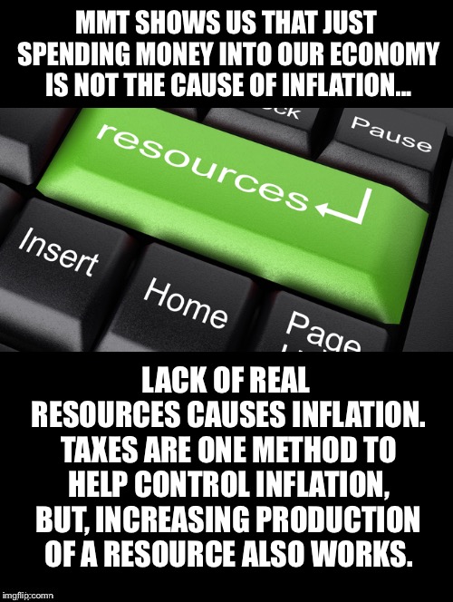 Increasing Production | MMT SHOWS US THAT JUST SPENDING MONEY INTO OUR ECONOMY IS NOT THE CAUSE OF INFLATION... LACK OF REAL RESOURCES CAUSES INFLATION. TAXES ARE ONE METHOD TO HELP CONTROL INFLATION, BUT, INCREASING PRODUCTION OF A RESOURCE ALSO WORKS. | image tagged in mmt,economy,inflation,resources,taxes,production | made w/ Imgflip meme maker