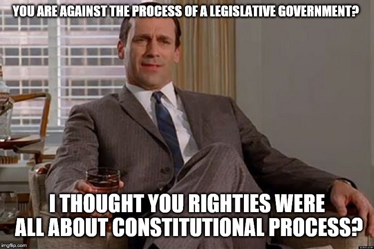 madmen | YOU ARE AGAINST THE PROCESS OF A LEGISLATIVE GOVERNMENT? I THOUGHT YOU RIGHTIES WERE ALL ABOUT CONSTITUTIONAL PROCESS? | image tagged in madmen | made w/ Imgflip meme maker