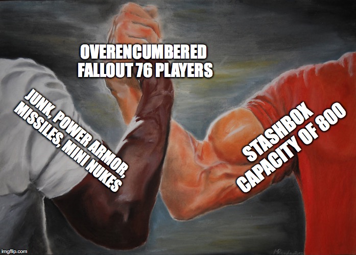 When Was The Last Time You Were Not Overencumbered? | OVERENCUMBERED FALLOUT 76 PLAYERS; STASHBOX CAPACITY OF 800; JUNK, POWER ARMOR, MISSILES, MINI NUKES | image tagged in epic handshake,fallout 76,fallout 76 overencumbered,fallout 76 stashbox,fallout vault 76 | made w/ Imgflip meme maker