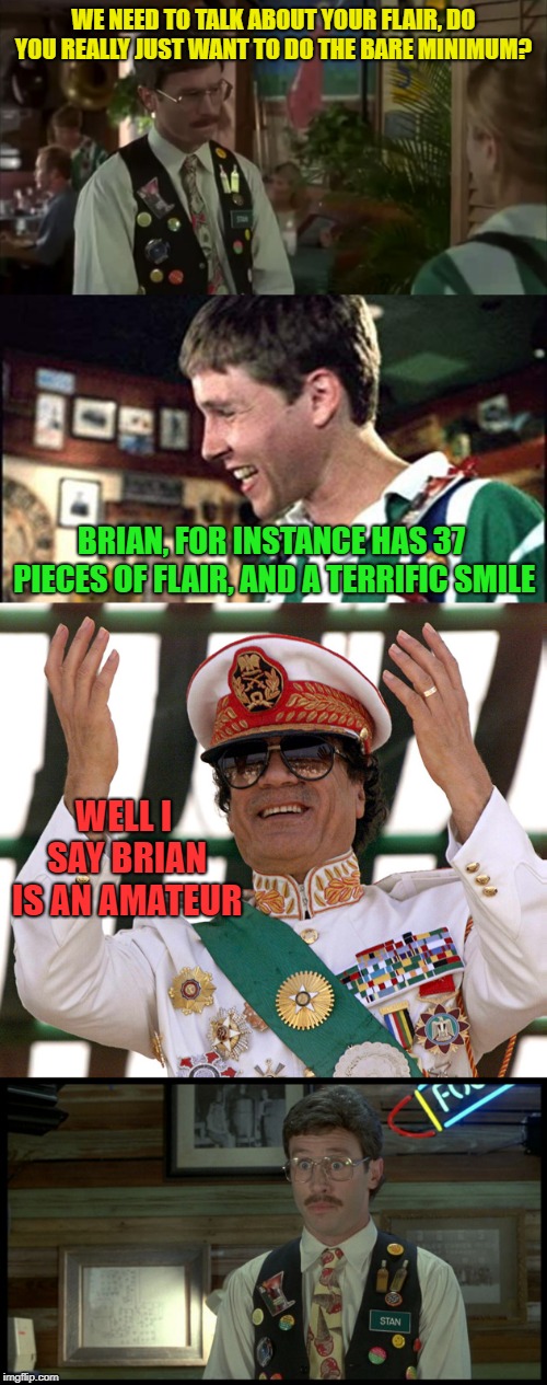 Pieces of flair - Gaddafi style | WE NEED TO TALK ABOUT YOUR FLAIR, DO YOU REALLY JUST WANT TO DO THE BARE MINIMUM? BRIAN, FOR INSTANCE HAS 37 PIECES OF FLAIR, AND A TERRIFIC SMILE; WELL I SAY BRIAN IS AN AMATEUR | image tagged in stan flair office space,pieces of flair,muammar gaddafi,office space | made w/ Imgflip meme maker