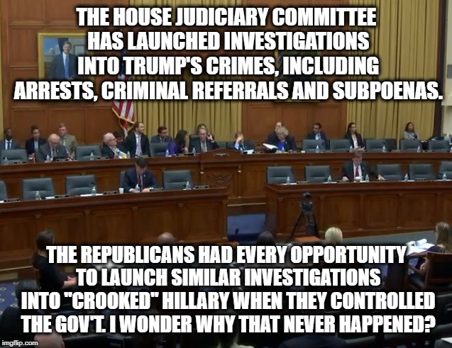 Gosh...I wonder... | THE HOUSE JUDICIARY COMMITTEE HAS LAUNCHED INVESTIGATIONS INTO TRUMP'S CRIMES, INCLUDING ARRESTS, CRIMINAL REFERRALS AND SUBPOENAS. THE REPUBLICANS HAD EVERY OPPORTUNITY TO LAUNCH SIMILAR INVESTIGATIONS INTO "CROOKED" HILLARY WHEN THEY CONTROLLED THE GOV'T. I WONDER WHY THAT NEVER HAPPENED? | image tagged in donald trump,democrats,republicans,mueller,russia,collusion | made w/ Imgflip meme maker